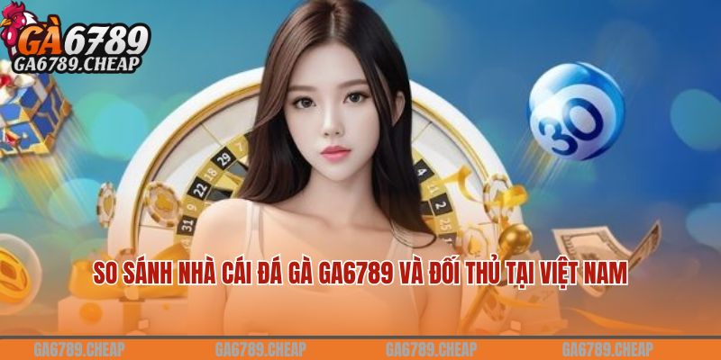 So sánh nhà cái đá gà Ga6789 và đối thủ tại Việt Nam