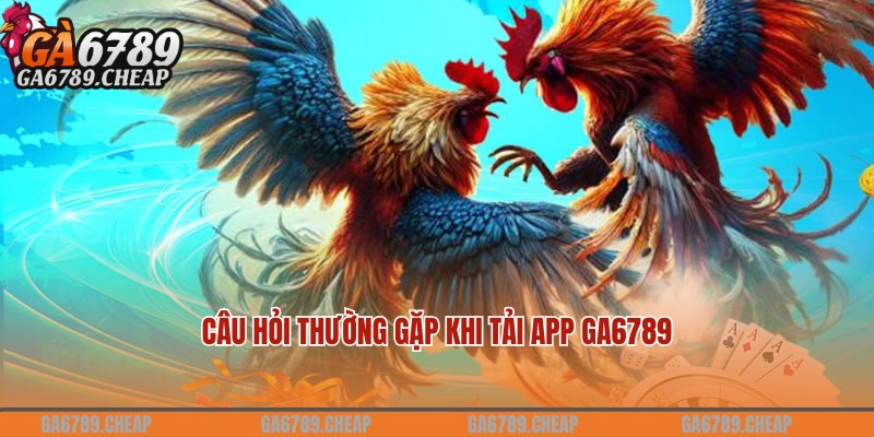 Câu hỏi nhiều người chơi quan tâm về thao tác tải app Ga6789